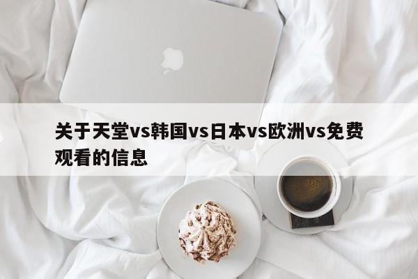关于天堂vs韩国vs日本vs欧洲vs免费观看的信息