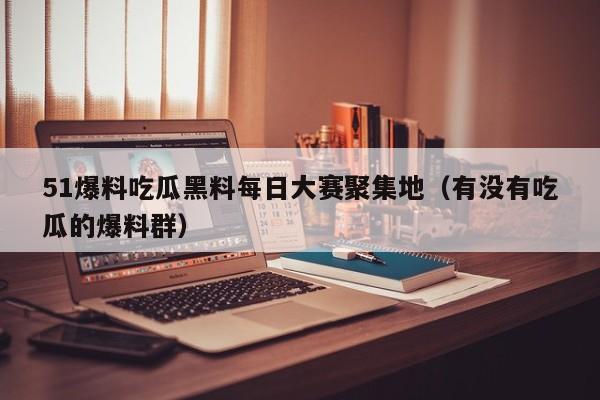 51爆料吃瓜黑料每日大赛聚集地（有没有吃瓜的爆料群）