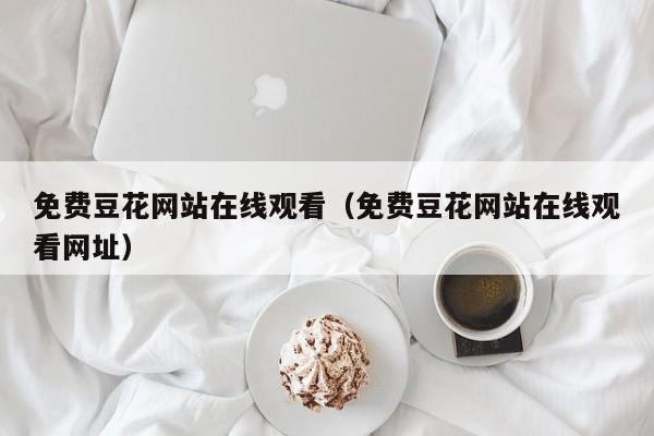 免费豆花网站在线观看（免费豆花网站在线观看网址）