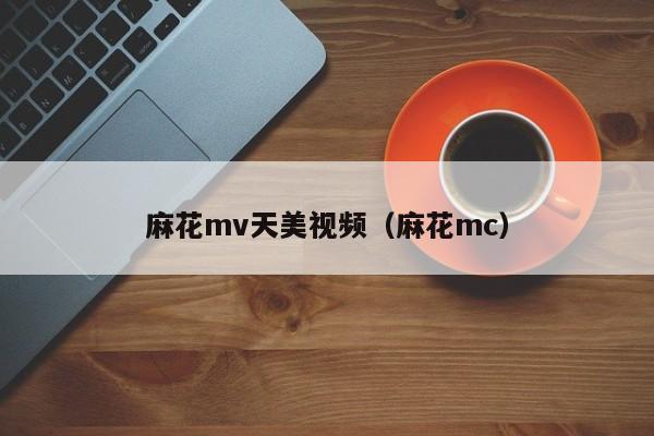 麻花mv天美视频（麻花mc）