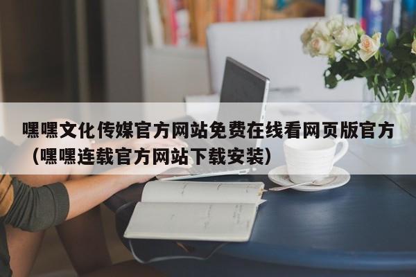 嘿嘿文化传媒官方网站免费在线看网页版官方（嘿嘿连载官方网站下载安装）
