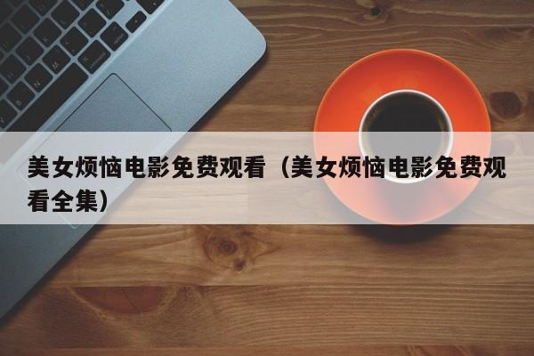 美女烦恼电影免费观看（美女烦恼电影免费观看全集）