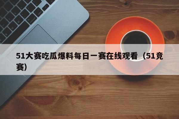 51大赛吃瓜爆料每日一赛在线观看（51竞赛）