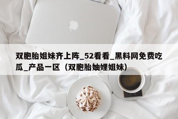 双胞胎姐妹齐上阵_52看看_黑料网免费吃瓜_产品一区（双胞胎妯娌姐妹）