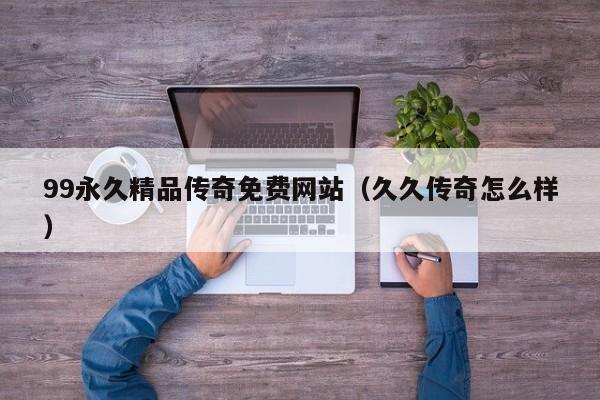99永久精品传奇免费网站（久久传奇怎么样）