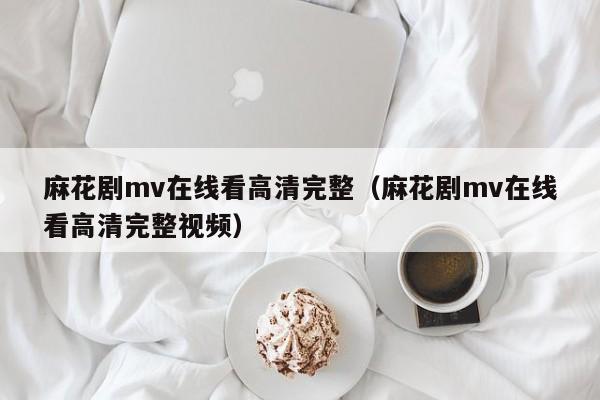 麻花剧mv在线看高清完整（麻花剧mv在线看高清完整视频）