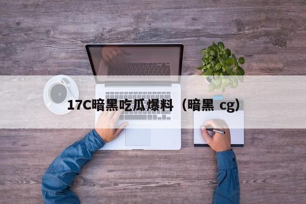 17C暗黑吃瓜爆料（暗黑 cg）