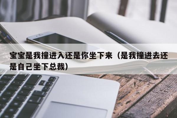 宝宝是我撞进入还是你坐下来（是我撞进去还是自己坐下总裁）