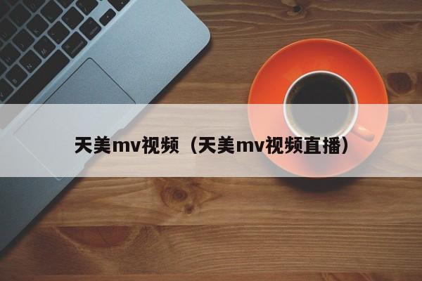 天美mv视频（天美mv视频直播）